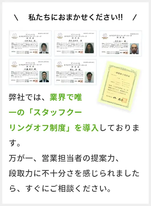私たちにおまかせください!! 弊社では、業界で唯一の「スタッフクーリングオフ制度」を導入しております。万が一、営業担当者の提案力、段取力に不十分さを感じられましたら、すぐにご連絡ください。